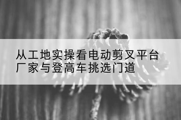 祥符电动剪叉升降平台厂家-从工地实操看电动剪叉平台厂家与登高车挑选门道