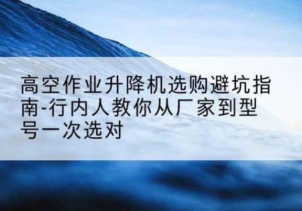祥符升降平台厂家-高空作业升降机选购避坑指南-行内人教你从厂家到型号一次选对