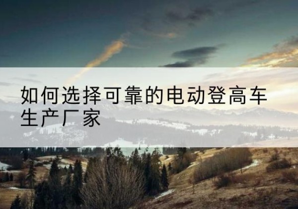 祥符电动登高车厂家-如何选择可靠的电动登高车生产厂家