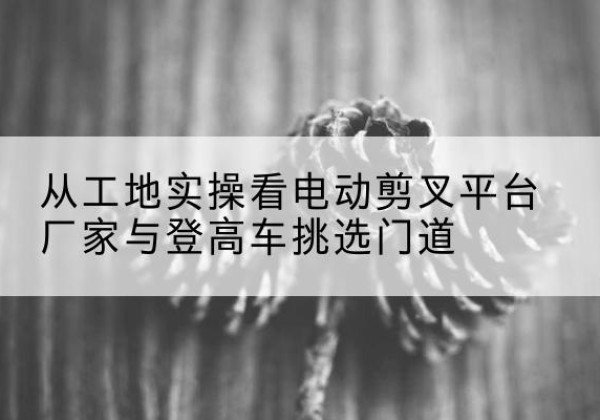 祥符电动剪叉升降平台厂家-从工地实操看电动剪叉平台厂家与登高车挑选门道