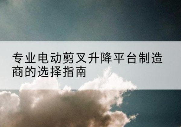 祥符电动剪叉升降平台厂家-专业电动剪叉升降平台制造商的选择指南